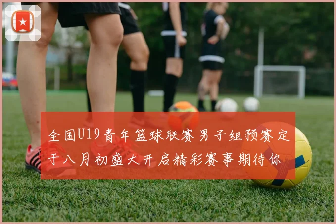 全国U19青年篮球联赛男子组预赛定于八月初盛大开启精彩赛事期待你的参与
