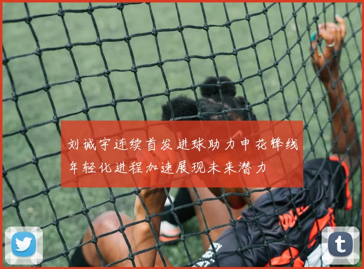 刘诚宇连续首发进球助力申花锋线年轻化进程加速展现未来潜力