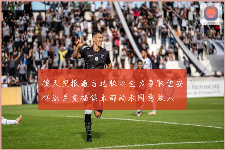 德天空报道吉达联合全力争取堂安律法兰克福俱乐部尚未同意放人