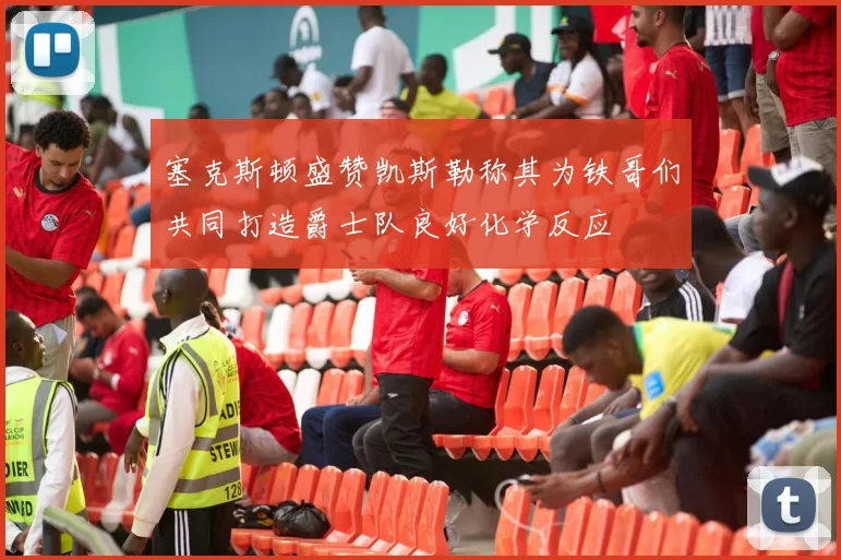 塞克斯顿盛赞凯斯勒称其为铁哥们共同打造爵士队良好化学反应